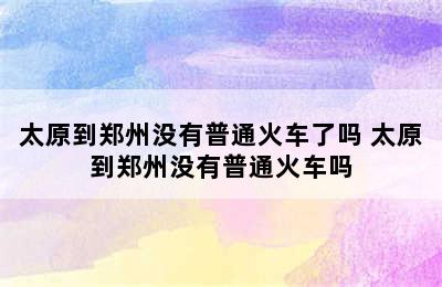 太原到郑州没有普通火车了吗 太原到郑州没有普通火车吗